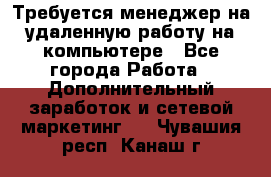 Требуется менеджер на удаленную работу на компьютере - Все города Работа » Дополнительный заработок и сетевой маркетинг   . Чувашия респ.,Канаш г.